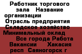 Работник торгового зала › Название организации ­ Team PRO 24 › Отрасль предприятия ­ Складское хозяйство › Минимальный оклад ­ 30 000 - Все города Работа » Вакансии   . Хакасия респ.,Саяногорск г.